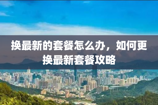 換最新的套餐怎么辦，如何更換最新套餐攻略液壓動(dòng)力機(jī)械,元件制造
