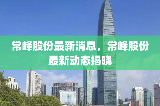 常峰股份最新消息，常峰股份最新動態(tài)揭曉