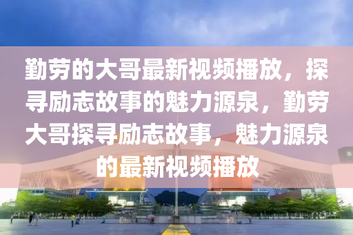 勤勞的大哥最新視頻播放，探尋勵志故事的魅力源泉，勤勞大哥探尋勵志故事，魅力源泉的最新視頻播放
