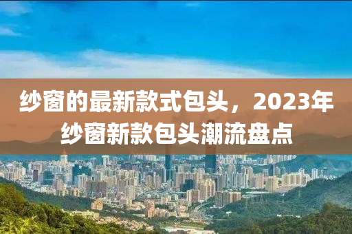 紗窗的最新款式包頭，2023年紗窗新款包頭潮流盤點(diǎn)