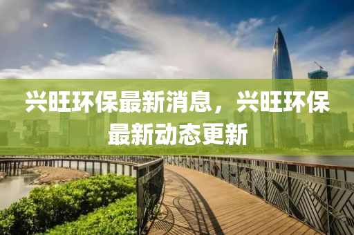 興旺環(huán)保最新消息，興旺環(huán)保最新動(dòng)態(tài)更新