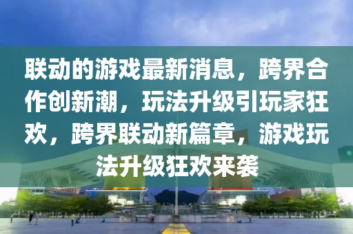 聯(lián)動(dòng)的游戲最新消息，跨界合作創(chuàng)新潮，玩法升級(jí)引玩家狂歡，跨界聯(lián)動(dòng)新篇章，游戲玩法升級(jí)狂歡來(lái)襲