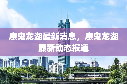 魔鬼龍湖最新消息，魔鬼龍湖最新動(dòng)態(tài)報(bào)道