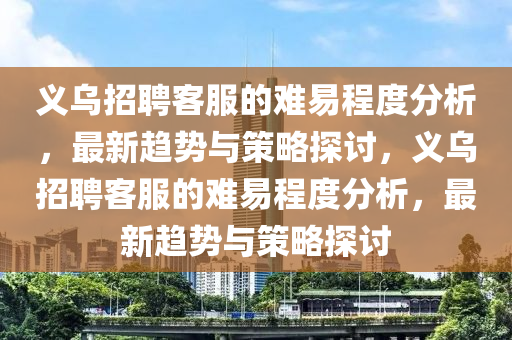 義烏招聘客服的難易程度分析，最新趨勢與策略探討，義烏招聘客服的難易程度分析，最新趨勢與策略探討