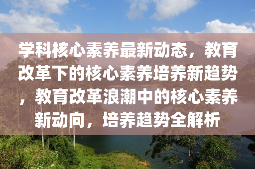學(xué)科核心素養(yǎng)最新動態(tài)，教育改革下的核心素養(yǎng)培養(yǎng)新趨勢，教育改革浪潮中的核心素養(yǎng)新動向，培養(yǎng)趨勢全解析