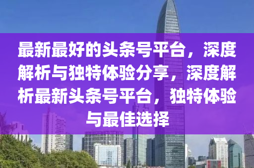 最新最好的頭條號平臺，深度解析與獨特體驗分享，深度解析最新頭條號平臺，獨特體驗與最佳選擇