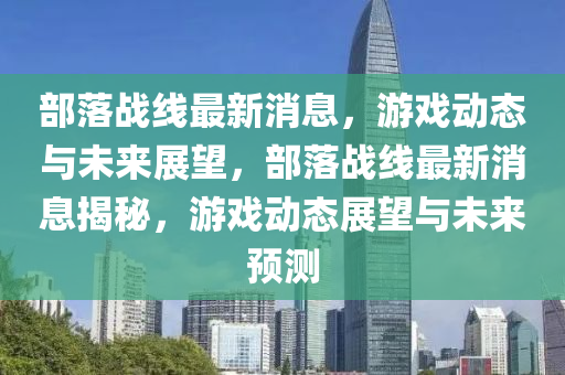 部落戰(zhàn)線最新消息，游戲動態(tài)與未來展望，部落戰(zhàn)線最新消息揭秘，游戲動態(tài)展望與未來預測