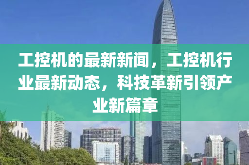 工控機(jī)的最新新聞，工控機(jī)行業(yè)最新動(dòng)態(tài)，科技革新引領(lǐng)產(chǎn)業(yè)新篇章
