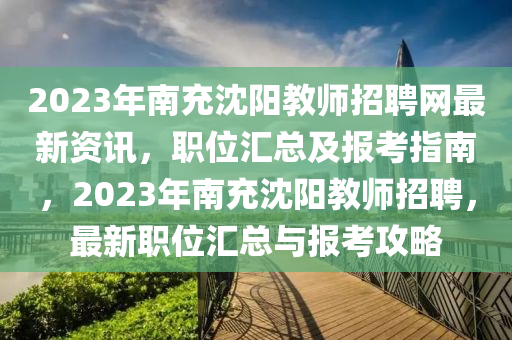 2023年南充沈陽教師招聘網(wǎng)最新資訊，職位匯總及報(bào)考指南，2023年南充沈陽教師招聘，最新職位匯總與報(bào)考攻略