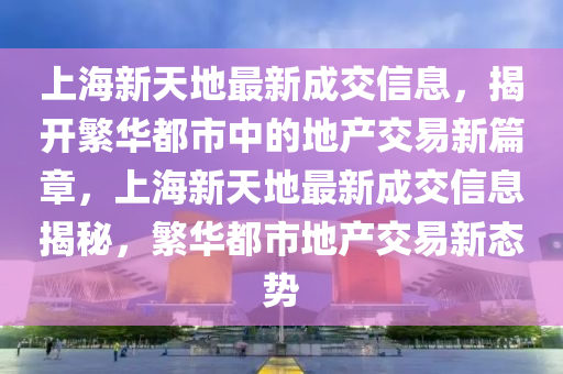 上海新天地最新成交信息，揭開繁華都市中的地產(chǎn)交易新篇章，上海新天地最新成交信息揭秘，繁華都市地產(chǎn)交易新態(tài)勢