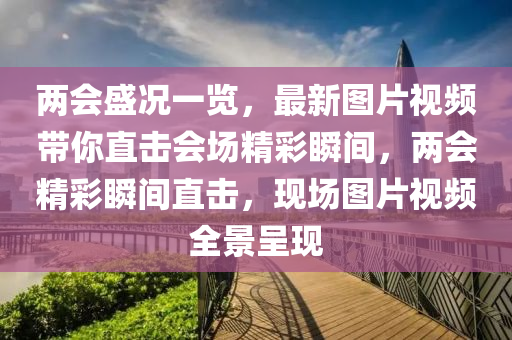 兩會盛況一覽，最新圖片視頻帶你直擊會場精彩瞬間，兩會精彩瞬間直擊，現(xiàn)場圖片視頻全景呈現(xiàn)