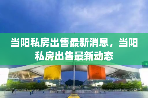 當陽私房出售最新消息，當陽私房出售最新動態(tài)