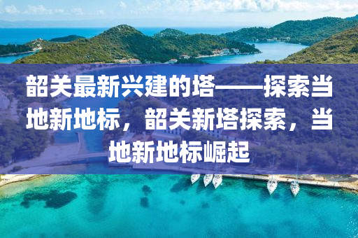 韶關(guān)最新興建的塔——探索當(dāng)?shù)匦碌貥?biāo)，韶關(guān)新塔探索，當(dāng)?shù)匦碌貥?biāo)崛起