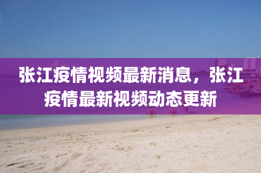 張江疫情視頻最新消息，張江疫情最新視頻動(dòng)態(tài)更新