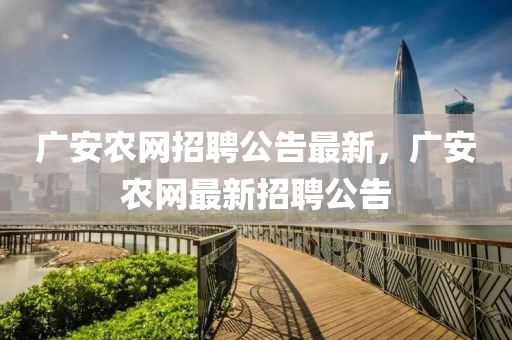 廣安農(nóng)網(wǎng)招聘公告最新，廣安農(nóng)網(wǎng)最新招聘公告