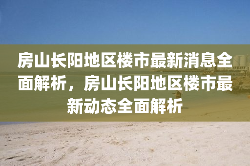 房山長陽地區(qū)樓市最新消息全面解析，房山長陽地區(qū)樓市最新動態(tài)全面解析