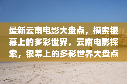 最新云南電影大盤點(diǎn)，探索銀幕上的多彩世界，云南電影探索，銀幕上的多彩世界大盤點(diǎn)