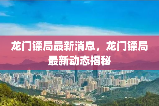 龍門鏢局最新消息，龍門鏢局最新動(dòng)態(tài)揭秘