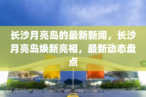 長(zhǎng)沙月亮島的最新新聞，長(zhǎng)沙月亮島煥新亮相，最新動(dòng)態(tài)盤點(diǎn)