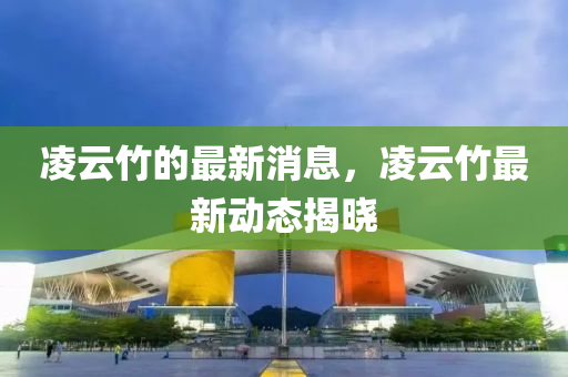 凌云竹的最新消息，凌云竹最新動(dòng)態(tài)揭曉