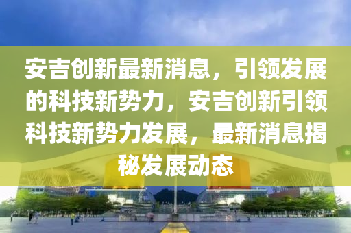 安吉?jiǎng)?chuàng)新最新消息，引領(lǐng)發(fā)展的科技新勢(shì)力，安吉?jiǎng)?chuàng)新引領(lǐng)科技新勢(shì)力發(fā)展，最新消息揭秘發(fā)展動(dòng)態(tài)