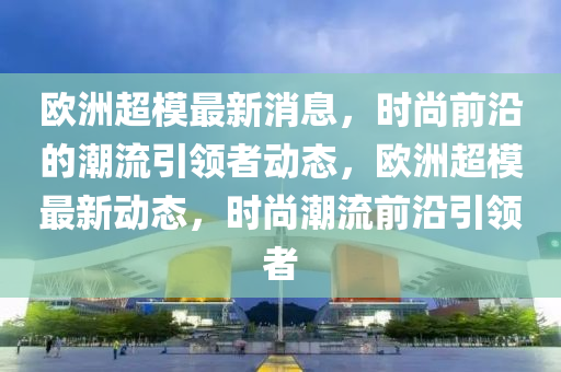 歐洲超模最新消息，時(shí)尚前沿的潮流引領(lǐng)者動(dòng)態(tài)，歐洲超模最新動(dòng)態(tài)，時(shí)尚潮流前沿引領(lǐng)者