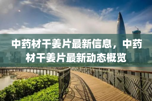 中藥材干姜片最新信息，中藥材干姜片最新動(dòng)態(tài)概覽
