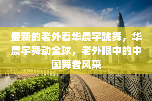 最新的老外看華晨宇跳舞，華晨宇舞動(dòng)全球，老外眼中的中國(guó)舞者風(fēng)采