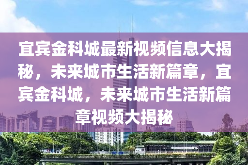 宜賓金科城最新視頻信息大揭秘，未來城市生活新篇章，宜賓金科城，未來城市生活新篇章視頻大揭秘