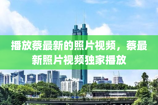 播放蔡最新的照片視頻，蔡最新照片視頻獨(dú)家播放