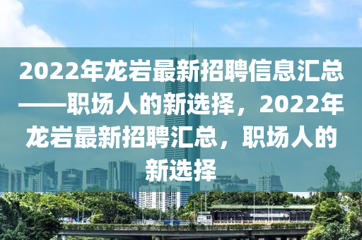2022年龍巖最新招聘信息匯總——職場(chǎng)人的新選擇，2022年龍巖最新招聘匯總，職場(chǎng)人的新選擇