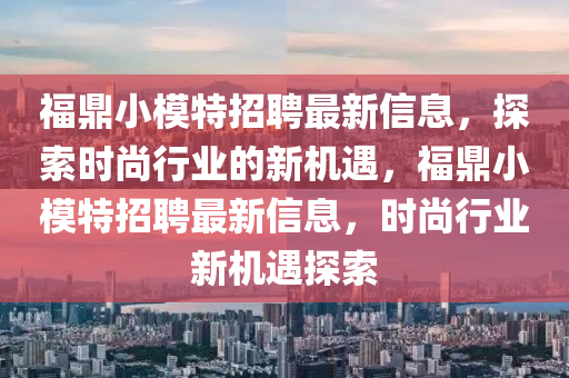 福鼎小模特招聘最新信息，探索時(shí)尚行業(yè)的新機(jī)遇，福鼎小模特招聘最新信息，時(shí)尚行業(yè)新機(jī)遇探索