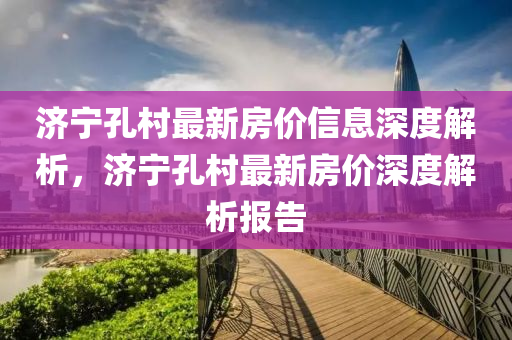 濟(jì)寧孔村最新房?jī)r(jià)信息深度解析，濟(jì)寧孔村最新房?jī)r(jià)深度解析報(bào)告