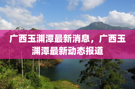 廣西玉淵潭最新消息，廣西玉淵潭最新動(dòng)態(tài)報(bào)道
