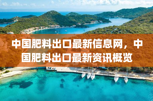 中國肥料出口最新信息網(wǎng)，中國肥料出口最新資訊概覽