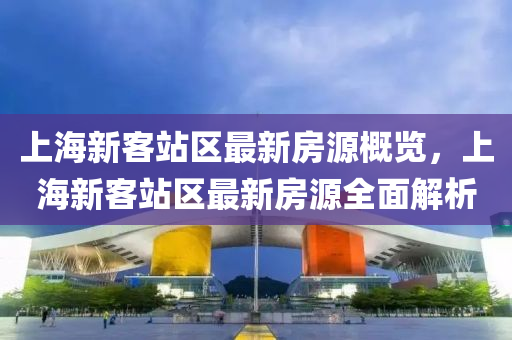 上海新客站區(qū)最新房源概覽，上海新客站區(qū)最新房源全面解析