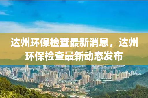 達州環(huán)保檢查最新消息，達州環(huán)保檢查最新動態(tài)發(fā)布