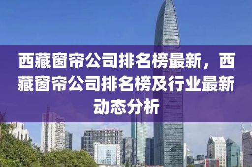 西藏窗簾公司排名榜最新，西藏窗簾公司排名液壓動力機械,元件制造榜及行業(yè)最新動態(tài)分析