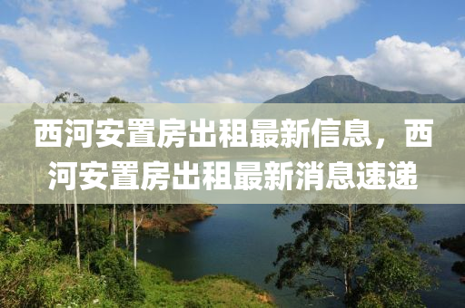 西河安置房出租最新信息，西河安置房出租最新消息速遞