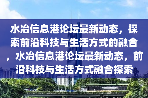 水冶信息港論壇最新動(dòng)態(tài)，探索前沿科技與生活方式的融合，水冶信息港論壇最新動(dòng)態(tài)，前沿科技與生活方式融合探索