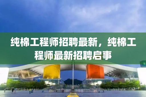 純棉工程液壓動力機械,元件制造師招聘最新，純棉工程師最新招聘啟事