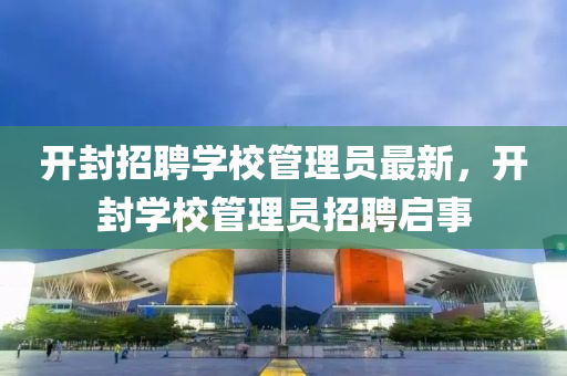 開封招聘學(xué)校管理員最新，開封學(xué)校管理員招聘啟事液壓動力機械,元件制造