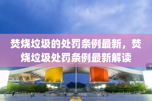焚燒垃圾的處罰條例最新，焚燒垃圾處罰條例最新解讀