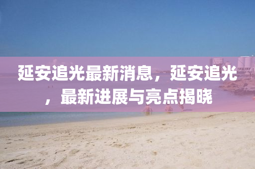 延安追光最新消息，延安追光，最新進(jìn)展與亮點(diǎn)揭曉