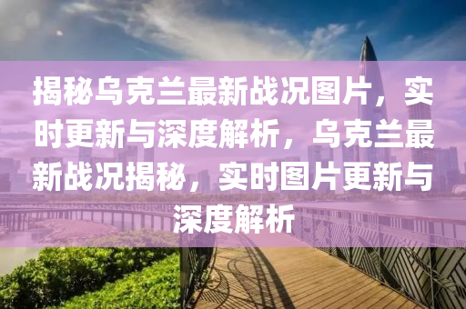 揭秘烏克蘭最新戰(zhàn)況圖片，實(shí)時(shí)更新與深度解析，烏克蘭最新戰(zhàn)況揭秘，實(shí)時(shí)圖片更新與深度解析