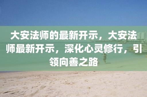 大安法師的最新開(kāi)示，大安法師最新開(kāi)示，深化心靈修行，引領(lǐng)向善之路