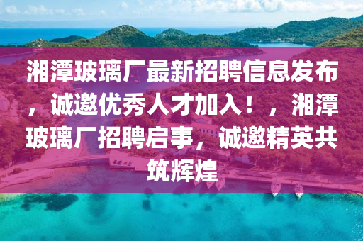 湘潭玻璃廠最新招聘信息發(fā)布，誠(chéng)邀優(yōu)秀人才加入！，湘潭玻璃廠招聘啟事，誠(chéng)邀精英共筑輝煌