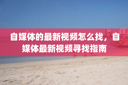 自媒體的最新視頻怎么找，自媒體最新視頻尋找指南液壓動力機械,元件制造