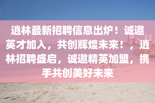 逍林最新招聘信息出爐！誠邀英才加入，共創(chuàng)輝煌未來！，逍林招聘盛啟，誠邀精英加盟，攜手共創(chuàng)美好未來