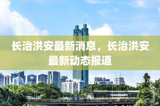 長治洪安最新消息，長治洪安最新動態(tài)報道